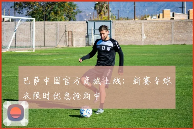 巴萨中国官方商城上线：新赛季球衣限时优惠抢购中