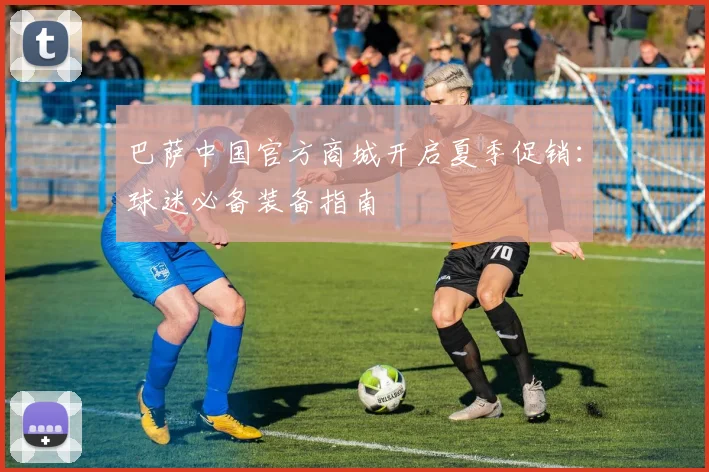 巴萨中国官方商城开启夏季促销：球迷必备装备指南