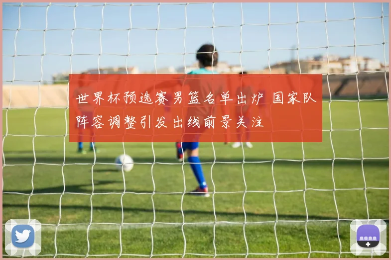 世界杯预选赛男篮名单出炉 国家队阵容调整引发出线前景关注