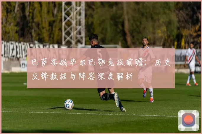 巴萨客战毕尔巴鄂竞技前瞻:历史交锋数据与阵容深度解析