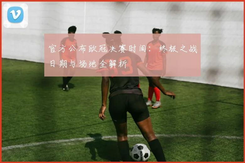 官方公布欧冠决赛时间：终极之战日期与场地全解析