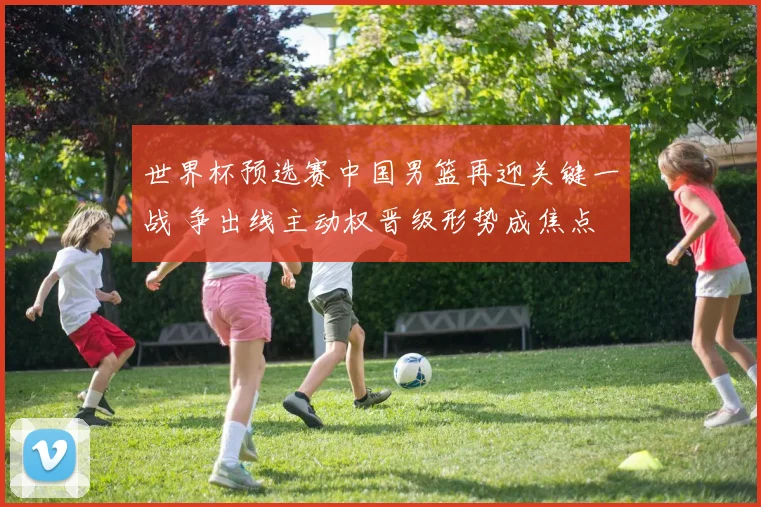 世界杯预选赛中国男篮再迎关键一战 争出线主动权晋级形势成焦点